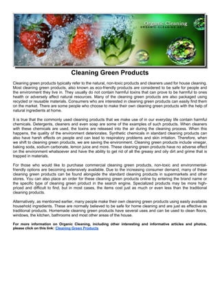 Cleaning Green Products
Cleaning green products typically refer to the natural, non-toxic products and cleaners used for house cleaning.
Most cleaning green products, also known as eco-friendly products are considered to be safe for people and
the environment they live in. They usually do not contain harmful toxins that can prove to be harmful to ones
health or adversely affect natural resources. Many of the cleaning green products are also packaged using
recycled or reusable materials. Consumers who are interested in cleaning green products can easily find them
on the market. There are some people who choose to make their own cleaning green products with the help of
natural ingredients at home.

It is true that the commonly used cleaning products that we make use of in our everyday life contain harmful
chemicals. Detergents, cleaners and even soap are some of the examples of such products. When cleaners
with these chemicals are used, the toxins are released into the air during the cleaning process. When this
happens, the quality of the environment deteriorates. Synthetic chemicals in standard cleaning products can
also have harsh effects on people and can lead to respiratory problems and skin irritation. Therefore, when
we shift to cleaning green products, we are saving the environment. Cleaning green products include vinegar,
baking soda, sodium carbonate, lemon juice and more. These cleaning green products have no adverse effect
on the environment whatsoever and have the ability to get rid of all the greasy and oily dirt and grime that is
trapped in materials.

For those who would like to purchase commercial cleaning green products, non-toxic and environmental-
friendly options are becoming extensively available. Due to the increasing consumer demand, many of these
cleaning green products can be found alongside the standard cleaning products in supermarkets and other
stores. You can also place an order for these cleaning green products online by entering the brand name or
the specific type of cleaning green product in the search engine. Specialized products may be more high-
priced and difficult to find, but in most cases, the items cost just as much or even less than the traditional
cleaning products.

Alternatively, as mentioned earlier, many people make their own cleaning green products using easily available
household ingredients. These are normally believed to be safe for home cleaning and are just as effective as
traditional products. Homemade cleaning green products have several uses and can be used to clean floors,
windows, the kitchen, bathrooms and most other areas of the house.

For more information on Organic Cleaning, including other interesting and informative articles and photos,
please click on this link: Cleaning Green Products
 