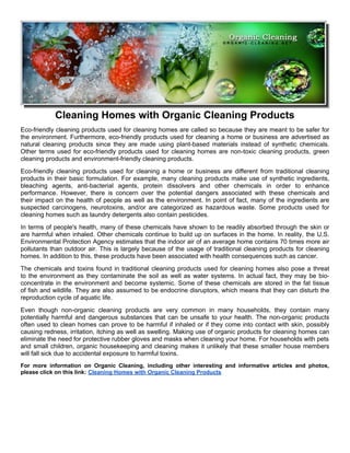 Cleaning Homes with Organic Cleaning Products
Eco-friendly cleaning products used for cleaning homes are called so because they are meant to be safer for
the environment. Furthermore, eco-friendly products used for cleaning a home or business are advertised as
natural cleaning products since they are made using plant-based materials instead of synthetic chemicals.
Other terms used for eco-friendly products used for cleaning homes are non-toxic cleaning products, green
cleaning products and environment-friendly cleaning products.
Eco-friendly cleaning products used for cleaning a home or business are different from traditional cleaning
products in their basic formulation. For example, many cleaning products make use of synthetic ingredients,
bleaching agents, anti-bacterial agents, protein dissolvers and other chemicals in order to enhance
performance. However, there is concern over the potential dangers associated with these chemicals and
their impact on the health of people as well as the environment. In point of fact, many of the ingredients are
suspected carcinogens, neurotoxins, and/or are categorized as hazardous waste. Some products used for
cleaning homes such as laundry detergents also contain pesticides.
In terms of people's health, many of these chemicals have shown to be readily absorbed through the skin or
are harmful when inhaled. Other chemicals continue to build up on surfaces in the home. In reality, the U.S.
Environmental Protection Agency estimates that the indoor air of an average home contains 70 times more air
pollutants than outdoor air. This is largely because of the usage of traditional cleaning products for cleaning
homes. In addition to this, these products have been associated with health consequences such as cancer.
The chemicals and toxins found in traditional cleaning products used for cleaning homes also pose a threat
to the environment as they contaminate the soil as well as water systems. In actual fact, they may be bio-
concentrate in the environment and become systemic. Some of these chemicals are stored in the fat tissue
of fish and wildlife. They are also assumed to be endocrine disruptors, which means that they can disturb the
reproduction cycle of aquatic life.
Even though non-organic cleaning products are very common in many households, they contain many
potentially harmful and dangerous substances that can be unsafe to your health. The non-organic products
often used to clean homes can prove to be harmful if inhaled or if they come into contact with skin, possibly
causing redness, irritation, itching as well as swelling. Making use of organic products for cleaning homes can
eliminate the need for protective rubber gloves and masks when cleaning your home. For households with pets
and small children, organic housekeeping and cleaning makes it unlikely that these smaller house members
will fall sick due to accidental exposure to harmful toxins.
For more information on Organic Cleaning, including other interesting and informative articles and photos,
please click on this link: Cleaning Homes with Organic Cleaning Products
 