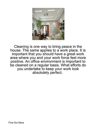 Cleaning is one way to bring peace in the
 house. The same applies to a work place. It is
  important that you should have a great work
 area where you and your work force feel more
 positive. An office environment is important to
 be cleaned on a regular basis. What efforts do
     you undertake to keep your work look
               absolutely perfect.




Find Out More
 