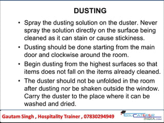 DUSTING
• Spray the dusting solution on the duster. Never
spray the solution directly on the surface being
cleaned as it can stain or cause stickiness.
• Dusting should be done starting from the main
door and clockwise around the room.
• Begin dusting from the highest surfaces so that
items does not fall on the items already cleaned.
• The duster should not be unfolded in the room
after dusting nor be shaken outside the window.
Carry the duster to the place where it can be
washed and dried.
 
