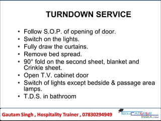 TURNDOWN SERVICE
• Follow S.O.P. of opening of door.
• Switch on the lights.
• Fully draw the curtains.
• Remove bed spread.
• 90° fold on the second sheet, blanket and
Crinkle sheet.
• Open T.V. cabinet door
• Switch of lights except bedside & passage area
lamps.
• T.D.S. in bathroom
 