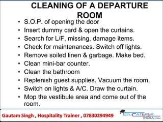 CLEANING OF A DEPARTURE
ROOM
• S.O.P. of opening the door
• Insert dummy card & open the curtains.
• Search for L/F, missing, damage items.
• Check for maintenances. Switch off lights.
• Remove soiled linen & garbage. Make bed.
• Clean mini-bar counter.
• Clean the bathroom
• Replenish guest supplies. Vacuum the room.
• Switch on lights & A/C. Draw the curtain.
• Mop the vestibule area and come out of the
room.
 