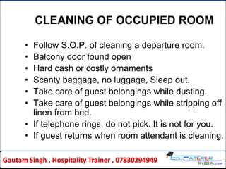 CLEANING OF OCCUPIED ROOM
• Follow S.O.P. of cleaning a departure room.
• Balcony door found open
• Hard cash or costly ornaments
• Scanty baggage, no luggage, Sleep out.
• Take care of guest belongings while dusting.
• Take care of guest belongings while stripping off
linen from bed.
• If telephone rings, do not pick. It is not for you.
• If guest returns when room attendant is cleaning.
 