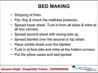 BED MAKING
• Stripping of linen.
• Flip- flop & check the mattress protector.
• Spread lower sheet. Tuck in from all sides & mitre at
all four corners.
• Spread second sheet with wrong side up
• Spread blanket over the second or top sheet
• Place crinkle sheet over the blanket.
• Tuck in at foot side and mitre at the bottom corners.
• Put the pillow cases and bed spread
 