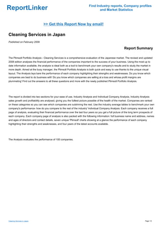 Find Industry reports, Company profiles
ReportLinker                                                                       and Market Statistics



                                 >> Get this Report Now by email!

Cleaning Services in Japan
Published on February 2009

                                                                                                              Report Summary

The Plimsoll Portfolio Analysis - Cleaning Services is a comprehensive evaluation of the Japanese market. The revised and updated
2008 edition analyses the financial performance of the companies important to the success of your business. Using the most up to
date information available, the analysis is ideal both as a tool to benchmark your own company's results and to study the market in
more depth. Aimed at the busy manager, the Plimsoll Portfolio Analysis is both quick and easy to use thanks to the unique visual
layout. The Analysis lays bare the performance of each company highlighting their strengths and weaknesses. Do you know which
companies are best to do business with' Do you know which companies are selling at a loss and whose profit margins are
plummeting' Find out the answers to all these questions and more with the newly published Plimsoll Portfolio Analysis.




The report is divided into two sections for your ease of use, Industry Analysis and Individual Company Analysis. Industry Analysis:
sales growth and profitability are analysed, giving you the fulllest picture possible of the health of the market. Companies are ranked
on these categories so you can see which companies are outshining the rest. Use the industry average tables to benchmark your own
company's performance- how do you compare to the rest of the industry' Individual Company Analysis: Each company receives a full
page of analysis, evaluating their financial performance over the last four years so you get a full picture of the long term prospects of
each company. Each company page of analysis is also packed with the following information: full business name and address, names
and ages of directors and contact details, seven unique 'Plimsoll' charts showing at a glance the performance of each company
highlighting their strengths and weaknesses, and four years of the latest accounts available.




The Analysis evaluates the performance of 100 companies.




Cleaning Services in Japan                                                                                                        Page 1/3
 