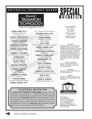 Institute of Validation Technology4
E D I T O R I A L A D V I S O R Y B O A R D
J O U R N A L M I S S I O N
The Journal of Validation Technology is a peer-reviewed
publication that provides an objective forum for the dis-
semination of information to professionals in FDA-regulated
in­dustries. The Journal’s Editorial Advisory Board reviews
all submissions to ensure that they have been researched
thoroughly, reflect current industry standards, and are not
promotional in nature. The Journal will not publish articles
which have not been approved by the Board.
Gamal Amer, Ph.D.
Validation and Process
Associates, Inc.
Louis A. Angelucci, III
Foster Wheeler Corporation
George N. Brower
Analex Corporation
Kenneth G. Chapman
Drumbeat Dimensions, Inc.
Dennis Christensen
Consultant
Robert C. Coleman
US Food & Drug Administration
Shahid Dara
Independent Consultant
David R. Dills
Medtronic Xomed
Michael Ferrante
Catalytica Pharmaceuticals
Patricia Stewart
Flaherty
Bayer Corporation
Roberta D. Goode
Consultant
CYNTHIA GREEN
Northwest Regulatory Support
Daniel Harpaz, Ph.D.
PCI, Pharmachem International
William E. Hall, Ph.D.
Hall & Associates
Eldon Henson
Boehringer Ingelheim
Animal Health
JAY H. KING
LifeScan, a Johnson & Johnson Company
JOHN G. LANESE, Ph.D.
The Lanese Group, Inc.
Barbara Mullendore
AstraZeneca
ROBERT A. NASH, Ph.D.
St. John’s University
Charlie Neal, Jr.
BE&K
TOD E. RANSDELL
Bio-Rad Laboratories
MELVIN R. SMITH
Independent Consultant
ROBERT W. STOTZ, Ph.D.
Validation Technologies, Corporation
ERIC D. VEIT
Johnson & Johnson
David W. Vincent
Validation Technologies, Inc.
Special Edition n Cleaning Validation
III
Editor and Publisher
Glenn Melvin
Vice President
Terri Kulesa
Production Director
Edward Eick
Associate Publisher
Brandon Melvin
Disclaimer:
Any reproduction of the contents of this
publication in whole or part is strictly
prohibited without permission. Views and
conclusions expressed in articles herein
are those of the authors. The publisher
accepts no responsibility for the accu-
racy of information supplied herein or for
any opinion expressed. No liability can
be accepted in anyway. The informa-
tion provided does not constitute legal
advice.
Change of Address:
Notices should be sent promptly.
Provide new address, including zip
code or postal code.
Submissions:
Manuscripts are welcomed. Please call
for editorial guidelines.
Reprints:
Reprints of all articles in this issue are
available. Call 561-790-2025 for more
information.
PO B­ox 6004
Duluth, MN 55806
Telephone: 218-723-4977
U.S. only: 888-524-9922
Fax: 218-723-9308 or
E-Mail: info@ivthome.com
Web Site: www.ivthome.com
ISSN 1079-6630
 