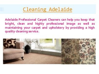 Cleaning Adelaide
Adelaide Professional Carpet Cleaners can help you keep that
bright, clean and highly professional image as well as
maintaining your carpet and upholstery by providing a high
quality cleaning service.
 