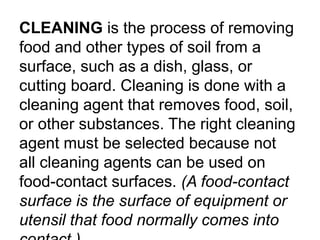 CLEANING is the process of removing
food and other types of soil from a
surface, such as a dish, glass, or
cutting board. Cleaning is done with a
cleaning agent that removes food, soil,
or other substances. The right cleaning
agent must be selected because not
all cleaning agents can be used on
food-contact surfaces. (A food-contact
surface is the surface of equipment or
utensil that food normally comes into
 