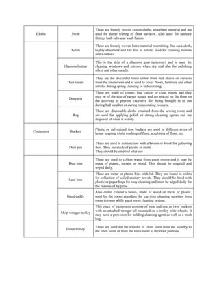 Cloths Swab
These are loosely woven cotton cloths, absorbent material and are
used for damp wiping of floor surfaces. Also used for sanitary
fittings bath tubs and wash basins
Scrim
These are loosely woven linen material resembling fine sack cloth,
highly absorbent and lint free in nature, used for cleaning mirrors
and windows.
Chamois leather
This is the skin of a chamois goat (antelope) and is used for
cleaning windows and mirrors when dry and also for polishing
silver and other metals.
Dust sheets
They are the discarded linen either from bed sheets or curtains
from the linen room and is used to cover floors, furniture and other
articles during spring cleaning or redecorating.
Druggets
These are made of coarse, fine canvas or clear plastic and they
may be of the size of carpet square and are placed on the floor on
the doorway to prevent excessive dirt being brought in or out
during bad weather or during redecorating projects.
Rag
These are disposable cloths obtained from the sewing room and
are used for applying polish or strong cleaning agents and are
disposed of when it is dirty.
Containers Buckets
Plastic or galvanized iron buckets are used in different areas of
house keeping while washing of floor, scrubbing of floor, etc.
Dust pan
These are used in conjunction with a broom or brush for gathering
dust. They are made of plastic or metal.
They should be emptied after use
Dust bins
These are used to collect waste from guest rooms and it may be
made of plastic, metals, or wood. This should be emptied and
wiped daily.
Sani-bins
These are metal or plastic bins with lid. They are found in toilets
for collection of soiled sanitary towels. They should be lined with
plastic or paper bags for easy cleaning and must be wiped daily for
the reasons of hygiene.
Hand caddy
Also called cleaner’s boxes, made of wood or metal or plastic,
used by the room attendant for carrying cleaning supplies from
room to room while guest room cleaning is done.
Mop-wringer trolley
This piece of equipment consists of mop and one or twin buckets
with an attached wringer all mounted on a trolley with wheels. It
may have a provision for holding cleaning agent as well as a trash
bag.
Linen trolley
These are used for the transfer of clean linen from the laundry to
the linen room or from the linen room to the floor pantries
 
