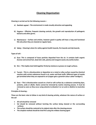 Cleaning Organisation
Cleaning is carried out for the following reasons :-
a) Aesthetic appeal – The environment is made visually attractive and appealing
b) Hygiene – Effective, frequent cleaning controls, the growth and reproduction of pathogenic
bacteria and other germs.
c) Maintenance – Surface and articles, however good in quality will have a long and functional
life only when they are cleaned on regular basis.
d) Safety – Cleaning is done for safety against health hazards, fire hazards and slip hazards.
Types of soil:-
a) Dust- This is composed of loose particles deposited from the air. It contains both organic
(human and animal hair, dead skin cells, plants) and inorganic (sand, dry earth) matter.
b) Dirt – This implies dust held together firmly by moisture or grease on rough surfaces.
c) Tarnish – This is a discolouration or deposition on a metal or alloy surface caused by chemical
reaction with certain substances found in air, water and food stuffs. Different types of metals
get tarnished when they are exposed to air (copper gets a greenish colour called ‘verdigris’).
d) Stain – This is discolouration caused on a hard or soft surface by a substance containing dyes,
proteins, acids or alkalis. Stains cannot be removed by routine cleaning process. It must be
removed as soon as they occur using solvents to dissolve it or an acid or alkaline to neutralise
it.
Principles of cleaning:-
These are the basic rules to follow in any kind of cleaning activity, whatever the nature of surface or
the soil
 All soil should be removed
 Sol should be removed without harming the surface being cleaned or the surrounding
surfaces
 The surface should be restored to its original state after the cleaning process
 The simplest method should be tried first using the mildest cleaning agent
 