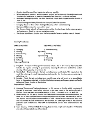  Cleaning should proceed from high to low wherever possible
 When cleaning an area start with the cleaner surfaces and articles and then go to clean more
heavily soiled areas so as to prevent the spread of soil dorm dirty to cleaner surfaces.
 While wet cleaning or polishing the floor, the cleaner should walk backwards while cleaning in
front of him
 Suction cleaning should be preferred over sweeping wherever possible
 Sweeping should be done before dusting and dusting before suction cleaning
 Stains should be removed as soon as they occur
 The cleaner should take all safety precautions while cleaning. In particular, cleaning agents
and equipments should be stacked neatly to one side.
 The cleaner should start cleaning from the farthest end of an area working towards the exit
Cleaning Procedures :-
MANUAL METHODS: MECHANICAL METHODS
a) Sweeping a) Suction Cleaning
b) Dusting b) Buffing
c) Damp Dusting c) Polishing
d) Moping d) Burnishing
e) Scrubbing e) Scrubbing
f) Polishing f) Stripping
Frequency of cleaning:
1) Daily task – These are routine operations carried out on a day-to-day basis by the cleaner. This
includes the regular servicing of guest rooms, cleaning of bathrooms and toilets, suction
cleaning of floors, dusting of furniture, etc.
2) Weekly Task – This term implies the task carried out on a weekly basis. This may include the
work like polishing of metal, high dusting, dusting under the furniture, vacuum cleaning of
upholstery, etc
3) Periodic – This is the task carried out on a monthly, quarterly, half yearly or on annual basis.
Some of the usual periodic task in the hotel includes shampooing of carpets, washing of walls,
polishing of floors, cleaning of chandeliers.
Organisation of Cleaning:
a) Orthodox/ Conventional/Traditional cleaning – In this method of cleaning a GRA completes all
the task in one guest room before going on to the next room in the section allotted to
him/her. On an average a GRA may be required to clean 12-20 rooms in an 8 hr work day.
b) Block Cleaning – In this way of cleaning, the GRA moves from room to room and completes the
same task in every room before returning to begin the cycle again for the net task on the list.
This involves blocking several rooms at a time to form a ‘room section’ and usually more than
one GRA will be at work in the section. For example, the GRA might make all the beds in a
particular room section while other GRA cleans the toilet, and the third GRA replenishes the
supplies.
c) Team Cleaning – In this method of cleaning, two or more people work together in the same
area either the same task or a different task.
 