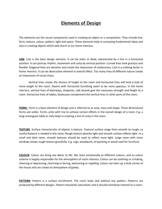 Elements of Design
The elements are the visual components used in creating an object or a composition. They include line,
form, texture, colour, pattern, light and space. These elements help in conveying fundamental ideas and
also in creating objects which add charm in our home interiors.
LINE: Line is the basic design element. It can be static or dead, represented by a line in a horizontal
position. It can portray rhythm, movement and unity by vertical position. Curved lines look gracious and
flexible. Diagonal lines are dynamic and create the impression of restlessness. Line is a unifying factor in
home interiors. It can be destructive element in overall effect. Too many lines of different nature create
an impression of visual chaos.
Vertical lines create the illusion of height to the room and horizontal lines will lend a look of
more length to the room. Rooms with horizontal furnishing seem to be more spacious. In the home
interiors, vertical lines of doorways, draperies, side boards give the necessary strength and height to a
room. Horizontal lines of tables, bookcases complement the vertical lines in other parts of the room.
FORM: Form is a basic element of design and is referred to as area, mass and shape. Three dimensional
forms are solids. Forms unite with line to achieve certain effects in the overall design of a room. E.g. a
long rectangular table or sofa helps in creating a line of unity in the room.
TEXTURE: Surface characteristic of objects is texture. Textural surface range from smooth to rough, so
careful balance is needed in the room. Rough texture absorbs light and smooth surface reflects light. In a
small and dark room, smooth textures should be used to reflect more light. Large room with more
windows shows rough texture gracefully. E.g. rugs, woodwork, oil painting or wood used for furniture.
COLOUR: Colour can bring any décor to life. We react emotionally to different colours, and so colour
scheme is largely responsible for the atmosphere of room interiors. Colour can be soothing or irritating,
cheering or depressing, charming or boring, welcoming or repelling. Colour can liven up a drab corner of
the house and can create an atmosphere of gaiety.
PATTERN: Pattern is a surface enrichment. The room looks dull without any pattern. Patterns are
produced by different designs. Pattern should be naturalistic and it should contribute interest to a room.
 
