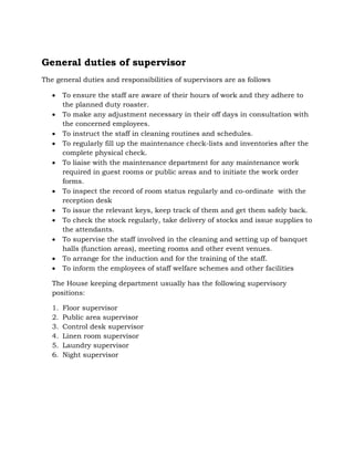 General duties of supervisor
The general duties and responsibilities of supervisors are as follows
 To ensure the staff are aware of their hours of work and they adhere to
the planned duty roaster.
 To make any adjustment necessary in their off days in consultation with
the concerned employees.
 To instruct the staff in cleaning routines and schedules.
 To regularly fill up the maintenance check-lists and inventories after the
complete physical check.
 To liaise with the maintenance department for any maintenance work
required in guest rooms or public areas and to initiate the work order
forms.
 To inspect the record of room status regularly and co-ordinate with the
reception desk
 To issue the relevant keys, keep track of them and get them safely back.
 To check the stock regularly, take delivery of stocks and issue supplies to
the attendants.
 To supervise the staff involved in the cleaning and setting up of banquet
halls (function areas), meeting rooms and other event venues.
 To arrange for the induction and for the training of the staff.
 To inform the employees of staff welfare schemes and other facilities
The House keeping department usually has the following supervisory
positions:
1. Floor supervisor
2. Public area supervisor
3. Control desk supervisor
4. Linen room supervisor
5. Laundry supervisor
6. Night supervisor
 