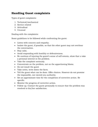 Handling Guest complaints
Types of guest complaints:
1. Technical/mechanical
2. Service related
3. Attitudinal
4. Unusual
Dealing with the complaints:
Some guidelines to be followed while confronting the guest:
 Listen with concern and empathy.
 Isolate the guest, if possible, so that the other guest may not overhear
the conversation.
 Stay calm.
 Avoid responding with hostility or defensiveness.
 Be cautious of injuring the guest’s sense of self esteem, show that u take
a personal interest in the problem.
 Take the complaint seriously.
 Concentrate on the problem, not on the apportioning blame.
 Do not insult the guest
 Take notes, write down the facts.
 Tell the guest what can be done. Offer choices. However do not promise
the impossible, nor exceed you authority.
 Set an approximate time for the completion of corrective action. Be
specific.
 Monitor the progress of corrective action.
 Follow up. Contact the guest personally to ensure that the problem was
resolved to his/her satisfaction.
 