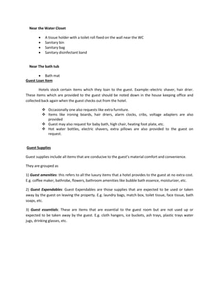 Near the Water Closet
 A tissue holder with a toilet roll fixed on the wall near the WC
 Sanitary bin
 Sanitary bag
 Sanitary disinfectant band
Near The bath tub
 Bath mat
Guest Loan Item
Hotels stock certain items which they loan to the guest. Example:-electric shaver, hair drier.
These items which are provided to the guest should be noted down in the house keeping office and
collected back again when the guest checks out from the hotel.
 Occasionally one also requests like extra furniture.
 Items like ironing boards, hair driers, alarm clocks, cribs, voltage adapters are also
provided
 Guest may also request for baby bath, high chair, heating foot plate, etc.
 Hot water bottles, electric shavers, extra pillows are also provided to the guest on
request.
Guest Supplies
Guest supplies include all items that are conducive to the guest’s material comfort and convenience.
They are grouped as
1) Guest amenities: this refers to all the luxury items that a hotel provides to the guest at no extra cost.
E.g. coffee maker, bathrobe, flowers, bathroom amenities like bubble bath essence, moisturizer, etc.
2) Guest Expendables: Guest Expendables are those supplies that are expected to be used or taken
away by the guest on leaving the property. E.g. laundry bags, match box, toilet tissue, face tissue, bath
soaps, etc.
3) Guest essentials: These are items that are essential to the guest room but are not used up or
expected to be taken away by the guest. E.g. cloth hangers, ice buckets, ash trays, plastic trays water
jugs, drinking glasses, etc.
 