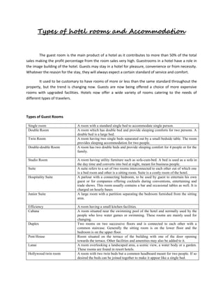 Types of hotel rooms and Accommodation
The guest room is the main product of a hotel as it contributes to more than 50% of the total
sales making the profit percentage from the room sales very high. Guestrooms in a hotel have a role in
the image building of the hotel. Guests may stay in a hotel for pleasure, convenience or from necessity.
Whatever the reason for the stay, they will always expect a certain standard of service and comfort.
It used to be customary to have rooms of more or less than the same standard throughout the
property, but the trend is changing now. Guests are now being offered a choice of more expensive
rooms with upgraded facilities. Hotels now offer a wide variety of rooms catering to the needs of
different types of travelers.
Types of Guest Rooms
Single room A room with a standard single bed to accommodate single person.
Double Room A room which has double bed and provide sleeping comforts for two persons. A
double bed is a large bed.
Twin Room A room having two single beds separated out by a small bedside table. The room
provides sleeping accommodation for two people.
Double-double Room A room has two double beds and provide sleeping comfort for 4 people or for the
family.
Studio Room A room having utility furniture such as sofa-cum-bed. A bed is used as a sofa in
the day time and converts into bed at night, meant for business people.
Suite A suite refers to a set of two rooms interconnected to each other out of which one
is a bed room and other is a sitting room. Suite is a costly room of the hotel.
Hospitality Suite A parlour with a connecting bedroom, to be used by guest to entertain his own
guest or for companies offering cocktails during conventions, entertaining and
trade shows. This room usually contains a bar and occasional tables as well. It is
charged on hourly bases
Junior Suite A large room with a partition separating the bedroom furnished from the sitting
area.
Efficiency A room having a small kitchen facilities.
Cabana A room situated near the swimming pool of the hotel and normally used by the
people who love water games or swimming. These rooms are mainly used for
changing.
Duplex Two rooms on two successive floors and is connected to each other with a
common staircase. Generally the sitting room is on the lower floor and the
bedroom is on the upper floor.
Pent House Room situated on the terrace of the building with one of the door opening
towards the terrace. Other facilities and amenities may also be added to it.
Lanai A room overlooking a landscaped area, a scenic view, a water body or a garden.
These rooms are found in resort hotels.
Hollywood twin room A room with two twin beds but a common headboard meant for two people. If so
desired the beds can be joined together to make it appear like a single bed.
 