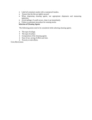  Label all containers neatly with a waterproof marker.
 Ensure that the lids are tightly secured.
 When dispensing cleaning agents, use appropriate dispensers and measuring
apparatus.
 Avoid spillage; if a spill occurs, clean it up immediately.
 Follow a systematic procedure for rotating stocks.
Selection of Cleaning Agents
The following points need to be considered while selecting cleaning agents.
 The type of soilage.
 The type of surface.
 Composition of the cleaning agents.
 Ease of use, saving of effort and time.
 Toxicity or side effects.
Cost effectiveness.
 