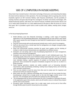 Use of Computers in house keeping
Many hotels have invested heavily in information technology infrastructure and networking that deploy
the latest technical advances in their operations. The new technologies which are gaining entry into the
hospitality segment are Wi-Fi (wireless fidelity), radio frequency identification, and the possibility of
tracking inventory and guest data through the convergence of cellular and wireless technologies, GPS
(Global Positioning System), VoIP (Voice over Internet Protocol), handheld communication devices and
so on. Hotels either provide Wi-Fi as a value added amenity to the guest or offer the service at a cost to
their guest. Wi-Fi is provided in guest rooms as well as public areas, lobbies, meeting rooms, lounges
and so on.
In The House-Keeping Department
 WLAN (Wireless Local Area Network) technology is enabling a wide range of hospitality
applications in the housekeeping department. Housekeeping staff can now conduct room checks
after a guest vacates the room through the hand held Wi-Fi enabled device to report the status
of the room
 They also communicate with security personnel instantly over e-mail in case of an emergency.
 Staff can also ensure from a remote spot that fire extinguishers are charged, emergency lights
are functioning, and so on.
 Check and communicate inventory invention for guest room supplies and the stocking of
minibars in order to ensure that provisions are replenished in an efficient manner.
 Computers are now being used in many housekeeping departments for room management,
inventory control and linen management.
 Computers can now be linked to the telephone system in each individual guest room. This
technology greatly reduces the cost of individual wiring in each guest room. For e.g. an interface
can be created between the telephone systems of the hotels computer network by the guest
room attendant dialing a specific sequence of numbers on the phone from the specific
guestroom. Once connected the computer immediately recognizes the room no. to which it is
being connected.
 House keeping operations modules are widely available such as forecasting attendant
requirements, daily housekeeping scheduling, tracking house keeping history and monitoring
room attendant’s performance.
 There are also module to track the status from dirty room to ready room for inspection and
cleaned room which are ready for the guest.
 Many hotels also offer a detection technology when the guest puts the tray outside the door,
housekeeping is alerted from a triangle sensor on the tray that triggers another sensor in the
door way. This immediately alerts the staff to the waiting tray with a blinking light.
 The housekeeping staff can also be alerted when the room is available for cleaning by the guest.
In this application, guest clicks a button, which sets off another sensor to indicate they are gone
and the room can be cleaned.
 Occupancy report, discrepancy report, list or under repair rooms can be sent to front office
through WLANs system by which manual work can be avoided.
 
