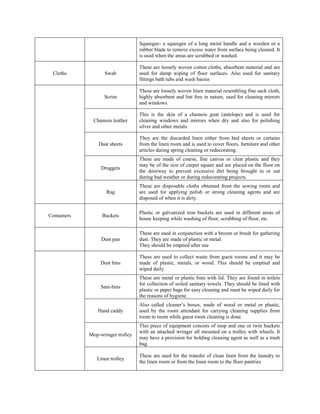 Squeegee- a squeegee of a long metal handle and a wooden or a
rubber blade to remove excess water from surface being cleaned. It
is used when the areas are scrubbed or washed.
Cloths Swab
These are loosely woven cotton cloths, absorbent material and are
used for damp wiping of floor surfaces. Also used for sanitary
fittings bath tubs and wash basins
Scrim
These are loosely woven linen material resembling fine sack cloth,
highly absorbent and lint free in nature, used for cleaning mirrors
and windows.
Chamois leather
This is the skin of a chamois goat (antelope) and is used for
cleaning windows and mirrors when dry and also for polishing
silver and other metals.
Dust sheets
They are the discarded linen either from bed sheets or curtains
from the linen room and is used to cover floors, furniture and other
articles during spring cleaning or redecorating.
Druggets
These are made of coarse, fine canvas or clear plastic and they
may be of the size of carpet square and are placed on the floor on
the doorway to prevent excessive dirt being brought in or out
during bad weather or during redecorating projects.
Rag
These are disposable cloths obtained from the sewing room and
are used for applying polish or strong cleaning agents and are
disposed of when it is dirty.
Containers Buckets
Plastic or galvanized iron buckets are used in different areas of
house keeping while washing of floor, scrubbing of floor, etc.
Dust pan
These are used in conjunction with a broom or brush for gathering
dust. They are made of plastic or metal.
They should be emptied after use
Dust bins
These are used to collect waste from guest rooms and it may be
made of plastic, metals, or wood. This should be emptied and
wiped daily.
Sani-bins
These are metal or plastic bins with lid. They are found in toilets
for collection of soiled sanitary towels. They should be lined with
plastic or paper bags for easy cleaning and must be wiped daily for
the reasons of hygiene.
Hand caddy
Also called cleaner’s boxes, made of wood or metal or plastic,
used by the room attendant for carrying cleaning supplies from
room to room while guest room cleaning is done.
Mop-wringer trolley
This piece of equipment consists of mop and one or twin buckets
with an attached wringer all mounted on a trolley with wheels. It
may have a provision for holding cleaning agent as well as a trash
bag.
Linen trolley
These are used for the transfer of clean linen from the laundry to
the linen room or from the linen room to the floor pantries
 