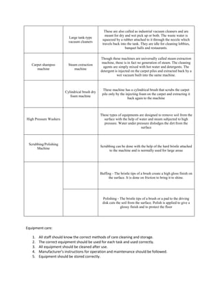 Large tank-type
vacuum cleaners
These are also called as industrial vacuum cleaners and are
meant for dry and wet pick up or both. The waste water is
squeezed by a rubber attached to it through the nozzle which
travels back into the tank. They are idle for cleaning lobbies,
banquet halls and restaurants.
Carpet shampoo
machine
Steam extraction
machine
Though these machines are universally called steam extraction
machine, these is in fact no generation of steam. The cleaning
agents are simply mixed with hot water and detergents. The
detergent is injected on the carpet piles and extracted back by a
wet vacuum built into the same machine.
Cylindrical brush dry
foam machine
These machine has a cylindrical brush that scrubs the carpet
pile only by the injecting foam on the carpet and extracting it
back again to the machine
High Pressure Washers
These types of equipments are designed to remove soil from the
surface with the help of water and steam subjected to high
pressure. Water under pressure dislodges the dirt from the
surface
Scrubbing/Polishing
Machine
Scrubbing can be done with the help of the hard bristle attached
to the machine and is normally used for large areas
Buffing - The bristle tips of a brush create a high gloss finish on
the surface. It is done on friction to bring it to shine.
Polishing - The bristle tips of a brush or a pad to the driving
disk cuts the soil from the surface. Polish is applied to give a
glossy finish and to protect the floor
Equipment care:
1. All staff should know the correct methods of care cleaning and storage.
2. The correct equipment should be used for each task and used correctly.
3. All equipment should be cleaned after use.
4. Manufacturer’s instructions for operation and maintenance should be followed.
5. Equipment should be stored correctly.
 