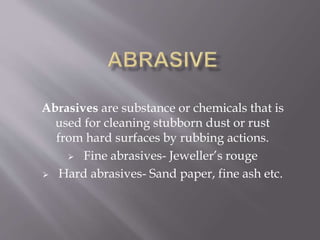 Abrasives are substance or chemicals that is
used for cleaning stubborn dust or rust
from hard surfaces by rubbing actions.
 Fine abrasives- Jeweller’s rouge
 Hard abrasives- Sand paper, fine ash etc.
 