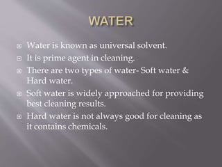 Water is known as universal solvent.
 It is prime agent in cleaning.
 There are two types of water- Soft water &
Hard water.
 Soft water is widely approached for providing
best cleaning results.
 Hard water is not always good for cleaning as
it contains chemicals.
 