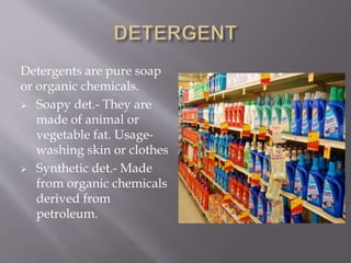 Detergents are pure soap
or organic chemicals.
 Soapy det.- They are
made of animal or
vegetable fat. Usage-
washing skin or clothes
 Synthetic det.- Made
from organic chemicals
derived from
petroleum.
 