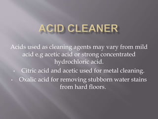 Acids used as cleaning agents may vary from mild
acid e.g acetic acid or strong concentrated
hydrochloric acid.
• Citric acid and acetic used for metal cleaning.
• Oxalic acid for removing stubborn water stains
from hard floors.
 