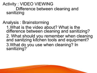Activity : VIDEO VIEWING
Difference between cleaning and
sanitizing
Analysis : Brainstorming
1.What is the video about? What is the
difference between cleaning and sanitizing?
2. What should you remember when cleaning
and sanitzing kitchen tools and equipment?
3.What do you use when cleaning? In
sanitizing?
 