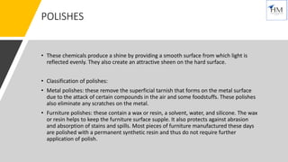 POLISHES
• These chemicals produce a shine by providing a smooth surface from which light is
reflected evenly. They also create an attractive sheen on the hard surface.
• Classification of polishes:
• Metal polishes: these remove the superficial tarnish that forms on the metal surface
due to the attack of certain compounds in the air and some foodstuffs. These polishes
also eliminate any scratches on the metal.
• Furniture polishes: these contain a wax or resin, a solvent, water, and silicone. The wax
or resin helps to keep the furniture surface supple. It also protects against abrasion
and absorption of stains and spills. Most pieces of furniture manufactured these days
are polished with a permanent synthetic resin and thus do not require further
application of polish.
 