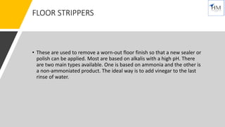 FLOOR STRIPPERS
• These are used to remove a worn-out floor finish so that a new sealer or
polish can be applied. Most are based on alkalis with a high pH. There
are two main types available. One is based on ammonia and the other is
a non-ammoniated product. The ideal way is to add vinegar to the last
rinse of water.
 