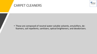 CARPET CLEANERS
• These are composed of neutral water-soluble solvents, emulsifiers, de-
foamers, soil repellents, sanitizers, optical brighteners, and deodorizers.
 