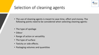 Selection of cleaning agents
• The use of cleaning agents is meant to save time, effort and money. The
following points need to be considered when selecting cleaning agents:
• The type of spoilage
• Odour
• Range of action or versatility
• The type of surface
• Toxicity or side effects.
• Packaging volumes and quantities
 