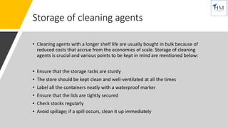Storage of cleaning agents
• Cleaning agents with a longer shelf life are usually bought in bulk because of
reduced costs that accrue from the economies of scale. Storage of cleaning
agents is crucial and various points to be kept in mind are mentioned below:
• Ensure that the storage racks are sturdy
• The store should be kept clean and well-ventilated at all the times
• Label all the containers neatly with a waterproof marker
• Ensure that the lids are tightly secured
• Check stocks regularly
• Avoid spillage; if a spill occurs, clean it up immediately
 