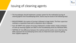 Issuing of cleaning agents
• The housekeeper should implement a proper system for the methodical issuing of
cleaning agents from housekeeping stores. Stores may be issued in the following ways:
• REQUISTIONING: this system of issuing is followed in large hotels. The floor supervisor
maintains a requisition book with a requisition slip in triplicate.
• FULL OF EMPTY: this system of issuing is followed in smaller hotels. Empty containers
of used-up cleaning supplies are taken to the housekeeping stores by individual GRAs.
• TOPPING UP: the difference between this method and the earlier one is that here the
GRAs approach the housekeeping stores only at a fixed time each week for getting
their supplies topped up.
 