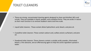 TOILET CLEANERS
• These are strong, concentrated cleaning agents designed to clean and disinfect WCs and
urinals. They are available in liquid, powder, and crystalline forms. They are acidic in nature
as their main function is to remove stubborn stains and lime-scale.
• Liquid toilet cleaners: These contain dilute hydrochloric acid, bleach, and pine oil.
• Crystalline toilet cleaners: These contain sodium acid, sulfate anionic surfactant, and pine
oil.
• Powdered toilet cleaners: These cleaners contain a soluble acidic powder, chlorinated
bleach, a fine abrasive, and an effervescing agent to help the active ingredient spread in
water.
 