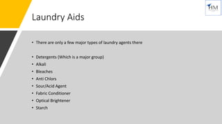 Laundry Aids
• There are only a few major types of laundry agents there
• Detergents (Which is a major group)
• Alkali
• Bleaches
• Anti Chlors
• Sour/Acid Agent
• Fabric Conditioner
• Optical Brightener
• Starch
 