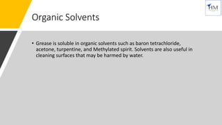 Organic Solvents
• Grease is soluble in organic solvents such as baron tetrachloride,
acetone, turpentine, and Methylated spirit. Solvents are also useful in
cleaning surfaces that may be harmed by water.
 