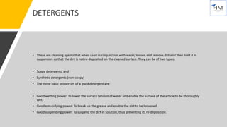 DETERGENTS
• These are cleaning agents that when used in conjunction with water, loosen and remove dirt and then hold it in
suspension so that the dirt is not re-deposited on the cleaned surface. They can be of two types:
• Soapy detergents, and
• Synthetic detergents (non-soapy)
• The three basic properties of a good detergent are:
• Good wetting power: To lower the surface tension of water and enable the surface of the article to be thoroughly
wet.
• Good emulsifying power: To break up the grease and enable the dirt to be loosened.
• Good suspending power: To suspend the dirt in solution, thus preventing its re-deposition.
 