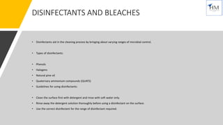 DISINFECTANTS AND BLEACHES
• Disinfectants aid in the cleaning process by bringing about varying ranges of microbial control.
• Types of disinfectants:
• Phenols
• Halogens
• Natural pine oil
• Quaternary ammonium compounds (QUATS)
• Guidelines for using disinfectants:
• Clean the surface first with detergent and rinse with soft water only.
• Rinse away the detergent solution thoroughly before using a disinfectant on the surface.
• Use the correct disinfectant for the range of disinfectant required.
 