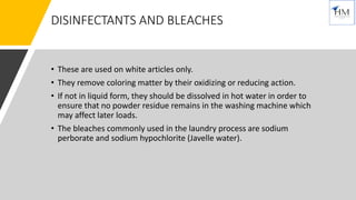 DISINFECTANTS AND BLEACHES
• These are used on white articles only.
• They remove coloring matter by their oxidizing or reducing action.
• If not in liquid form, they should be dissolved in hot water in order to
ensure that no powder residue remains in the washing machine which
may affect later loads.
• The bleaches commonly used in the laundry process are sodium
perborate and sodium hypochlorite (Javelle water).
 