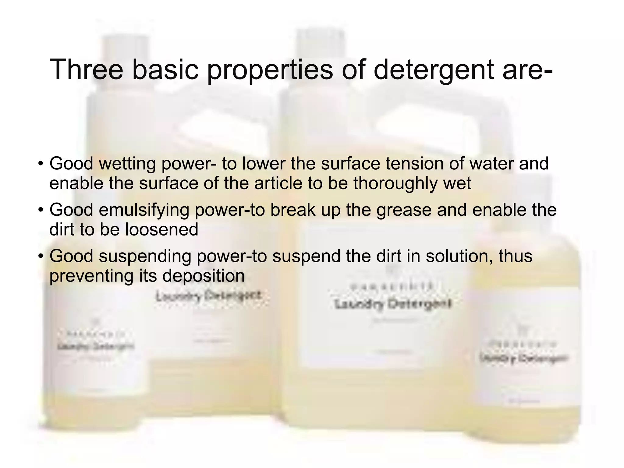 Three basic properties of detergent are-
• Good wetting power- to lower the surface tension of water and
enable the surface of the article to be thoroughly wet
• Good emulsifying power-to break up the grease and enable the
dirt to be loosened
• Good suspending power-to suspend the dirt in solution, thus
preventing its deposition
 