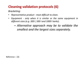 Cleaning validation protocols (6) 
Bracketing: 
• Representative product - most difficult to clean. 
• Equipment - only when it is similar or the same equipment in 
different sizes (e.g. 300 l, 500 l and 1000 l tanks). 
– Alternative approach may be to validate the 
smallest and the largest sizes separately. 
Reference :- [3] 
 