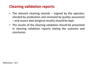 Cleaning validation reports 
• The relevant cleaning records – (signed by the operator, 
checked by production and reviewed by quality assurance) 
– and source data (original results) should be kept. 
• The results of the cleaning validation should be presented 
in cleaning validation reports stating the outcome and 
conclusion. 
Reference :- [4 ] 
 