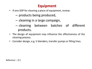 Equipment 
• If one SOP for cleaning a piece of equipment, review: 
– products being produced, 
– cleaning in a large campaign, 
– cleaning between batches of different 
products. 
• The design of equipment may influence the effectiveness of the 
cleaning process. 
• Consider design, e.g. V-blenders, transfer pumps or filling lines. 
Reference :- [5 ] 
 