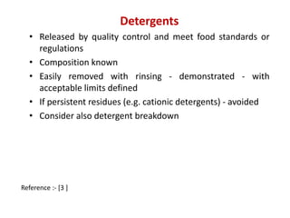 Detergents 
• Released by quality control and meet food standards or 
regulations 
• Composition known 
• Easily removed with rinsing - demonstrated - with 
acceptable limits defined 
• If persistent residues (e.g. cationic detergents) - avoided 
• Consider also detergent breakdown 
Reference :- [3 ] 
 