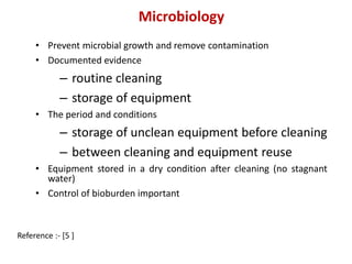 Microbiology 
• Prevent microbial growth and remove contamination 
• Documented evidence 
– routine cleaning 
– storage of equipment 
• The period and conditions 
– storage of unclean equipment before cleaning 
– between cleaning and equipment reuse 
• Equipment stored in a dry condition after cleaning (no stagnant 
water) 
• Control of bioburden important 
Reference :- [5 ] 
 