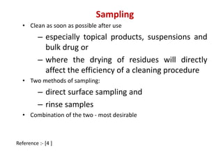 Sampling 
• Clean as soon as possible after use 
– especially topical products, suspensions and 
bulk drug or 
– where the drying of residues will directly 
affect the efficiency of a cleaning procedure 
• Two methods of sampling: 
– direct surface sampling and 
– rinse samples 
• Combination of the two - most desirable 
Reference :- [4 ] 
 