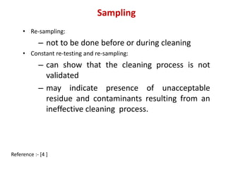 Sampling 
• Re-sampling: 
– not to be done before or during cleaning 
• Constant re-testing and re-sampling: 
– can show that the cleaning process is not 
validated 
– may indicate presence of unacceptable 
residue and contaminants resulting from an 
ineffective cleaning process. 
Reference :- [4 ] 
 