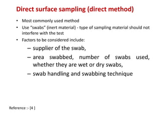 Direct surface sampling (direct method) 
• Most commonly used method 
• Use “swabs” (inert material) - type of sampling material should not 
interfere with the test 
• Factors to be considered include: 
– supplier of the swab, 
– area swabbed, number of swabs used, 
whether they are wet or dry swabs, 
– swab handling and swabbing technique 
Reference :- [4 ] 
 